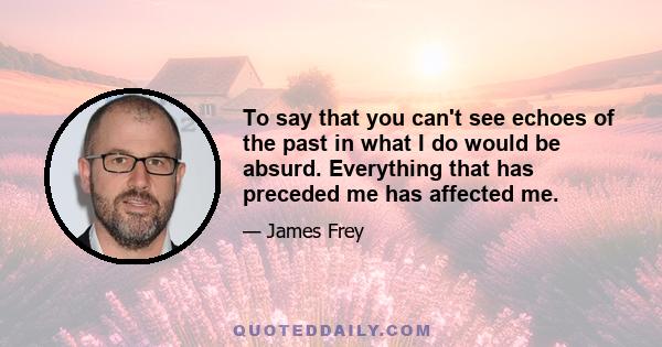 To say that you can't see echoes of the past in what I do would be absurd. Everything that has preceded me has affected me.