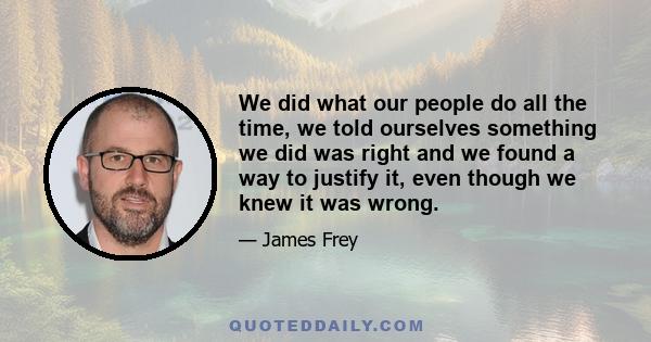 We did what our people do all the time, we told ourselves something we did was right and we found a way to justify it, even though we knew it was wrong.