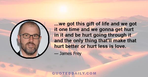 ...we got this gift of life and we got it one time and we gonna get hurt in it and be hurt going through it and the only thing that'll make that hurt better or hurt less is love.