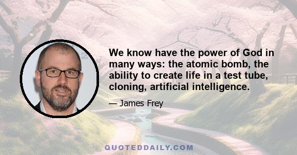 We know have the power of God in many ways: the atomic bomb, the ability to create life in a test tube, cloning, artificial intelligence.