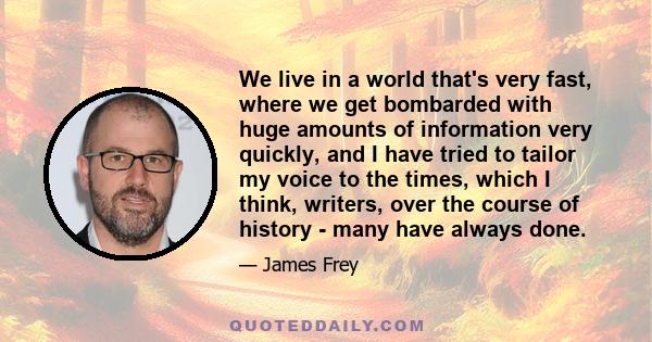 We live in a world that's very fast, where we get bombarded with huge amounts of information very quickly, and I have tried to tailor my voice to the times, which I think, writers, over the course of history - many have 