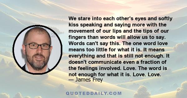 We stare into each other's eyes and softly kiss speaking and saying more with the movement of our lips and the tips of our fingers than words will allow us to say. Words can't say this. The one word love means too