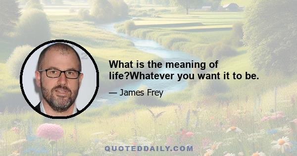 What is the meaning of life?Whatever you want it to be.