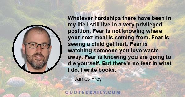 Whatever hardships there have been in my life I still live in a very privileged position. Fear is not knowing where your next meal is coming from. Fear is seeing a child get hurt. Fear is watching someone you love waste 