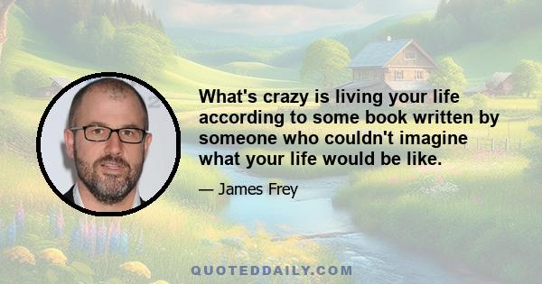 What's crazy is living your life according to some book written by someone who couldn't imagine what your life would be like.