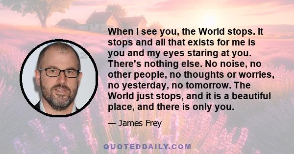 When I see you, the World stops. It stops and all that exists for me is you and my eyes staring at you. There's nothing else. No noise, no other people, no thoughts or worries, no yesterday, no tomorrow. The World just