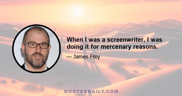 When I was a screenwriter, I was doing it for mercenary reasons.