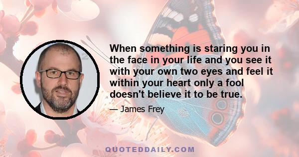 When something is staring you in the face in your life and you see it with your own two eyes and feel it within your heart only a fool doesn't believe it to be true.