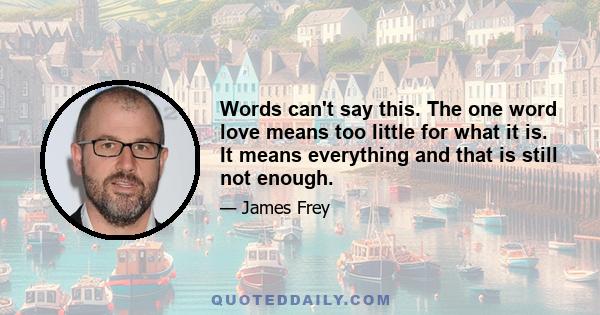 Words can't say this. The one word love means too little for what it is. It means everything and that is still not enough.