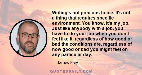 Writing's not precious to me. It's not a thing that requires specific environment. You know, it's my job. Just like anybody with a job, you have to do your job when you don't feel like it, regardless of how good or bad