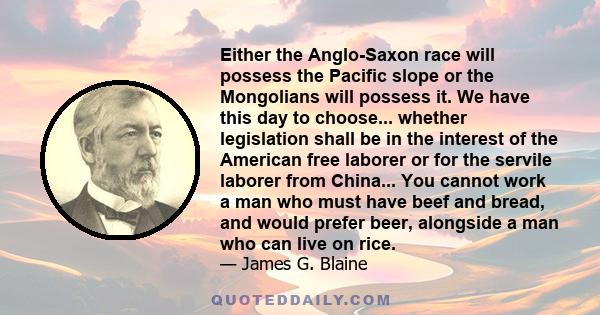 Either the Anglo-Saxon race will possess the Pacific slope or the Mongolians will possess it. We have this day to choose... whether legislation shall be in the interest of the American free laborer or for the servile