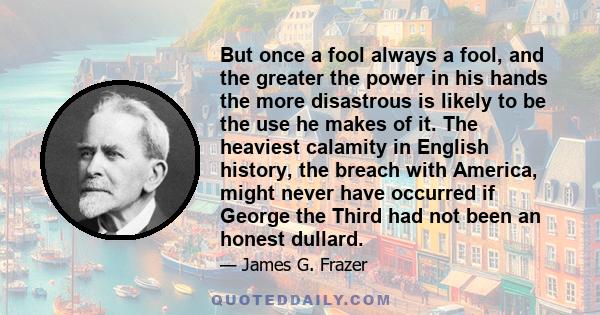 But once a fool always a fool, and the greater the power in his hands the more disastrous is likely to be the use he makes of it. The heaviest calamity in English history, the breach with America, might never have