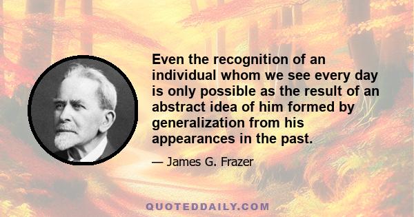 Even the recognition of an individual whom we see every day is only possible as the result of an abstract idea of him formed by generalization from his appearances in the past.