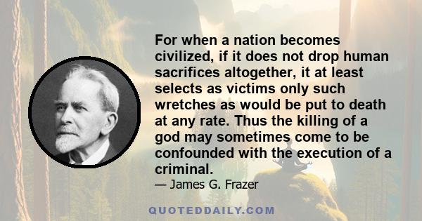 For when a nation becomes civilized, if it does not drop human sacrifices altogether, it at least selects as victims only such wretches as would be put to death at any rate. Thus the killing of a god may sometimes come