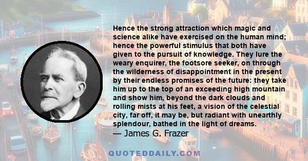 Hence the strong attraction which magic and science alike have exercised on the human mind; hence the powerful stimulus that both have given to the pursuit of knowledge. They lure the weary enquirer, the footsore