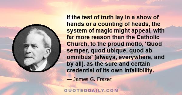 If the test of truth lay in a show of hands or a counting of heads, the system of magic might appeal, with far more reason than the Catholic Church, to the proud motto, 'Quod semper, quod ubique, quod ab omnibus'