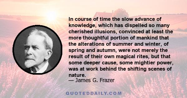 In course of time the slow advance of knowledge, which has dispelled so many cherished illusions, convinced at least the more thoughtful portion of mankind that the alterations of summer and winter, of spring and