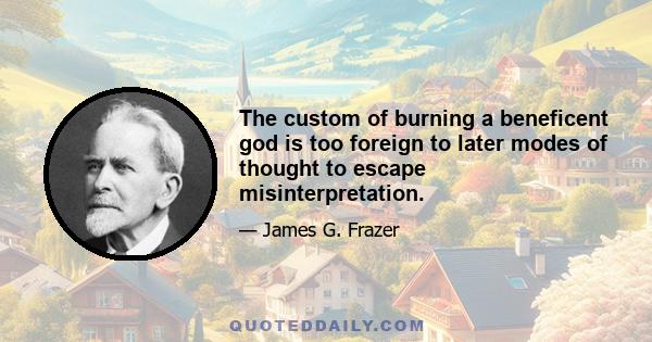 The custom of burning a beneficent god is too foreign to later modes of thought to escape misinterpretation.