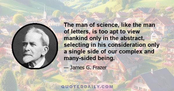 The man of science, like the man of letters, is too apt to view mankind only in the abstract, selecting in his consideration only a single side of our complex and many-sided being.