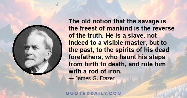 The old notion that the savage is the freest of mankind is the reverse of the truth. He is a slave, not indeed to a visible master, but to the past, to the spirits of his dead forefathers, who haunt his steps from birth 