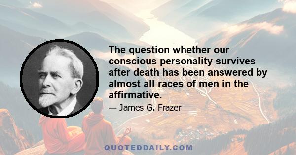 The question whether our conscious personality survives after death has been answered by almost all races of men in the affirmative.