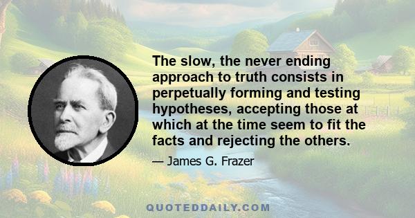 The slow, the never ending approach to truth consists in perpetually forming and testing hypotheses, accepting those at which at the time seem to fit the facts and rejecting the others.