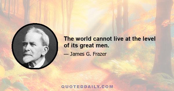 The world cannot live at the level of its great men.