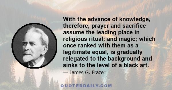 With the advance of knowledge, therefore, prayer and sacrifice assume the leading place in religious ritual; and magic; which once ranked with them as a legitimate equal, is gradually relegated to the background and