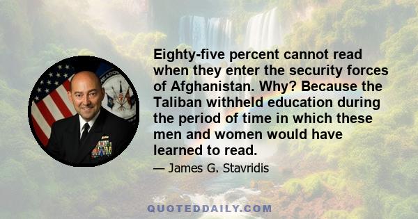 Eighty-five percent cannot read when they enter the security forces of Afghanistan. Why? Because the Taliban withheld education during the period of time in which these men and women would have learned to read.