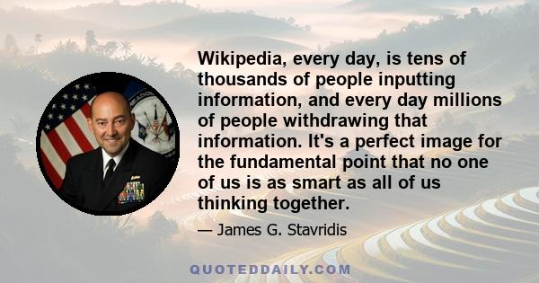 Wikipedia, every day, is tens of thousands of people inputting information, and every day millions of people withdrawing that information. It's a perfect image for the fundamental point that no one of us is as smart as