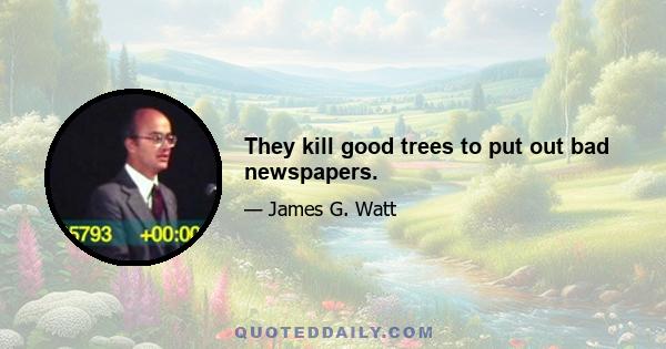 They kill good trees to put out bad newspapers.