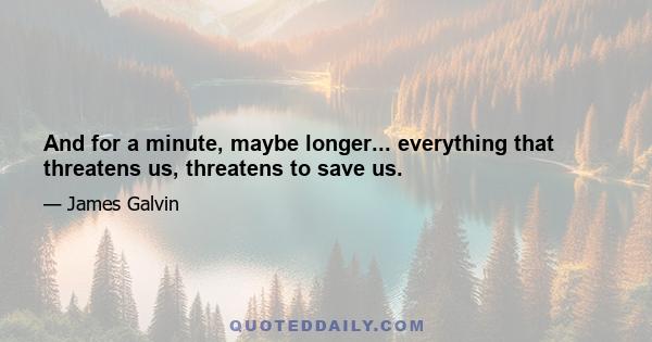 And for a minute, maybe longer... everything that threatens us, threatens to save us.