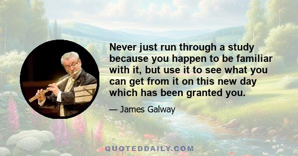 Never just run through a study because you happen to be familiar with it, but use it to see what you can get from it on this new day which has been granted you.