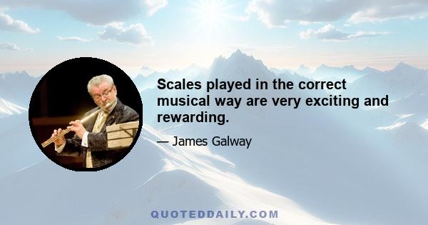 Scales played in the correct musical way are very exciting and rewarding.