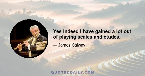 Yes indeed I have gained a lot out of playing scales and etudes.