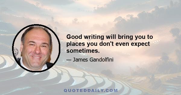 Good writing will bring you to places you don't even expect sometimes.