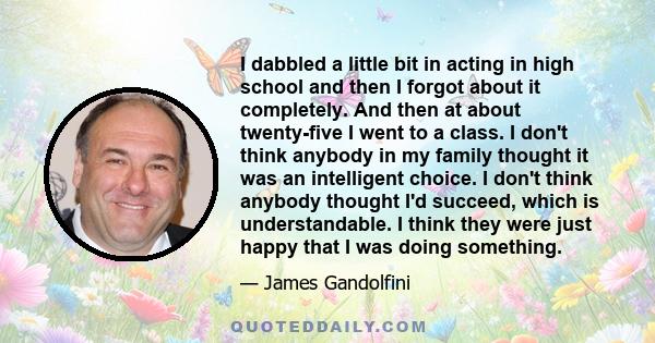 I dabbled a little bit in acting in high school and then I forgot about it completely. And then at about twenty-five I went to a class. I don't think anybody in my family thought it was an intelligent choice. I don't