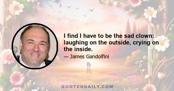 I find I have to be the sad clown: laughing on the outside, crying on the inside.