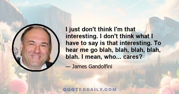 I just don't think I'm that interesting. I don't think what I have to say is that interesting. To hear me go blah, blah, blah, blah, blah. I mean, who... cares?