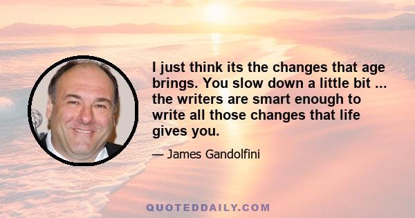 I just think its the changes that age brings. You slow down a little bit ... the writers are smart enough to write all those changes that life gives you.