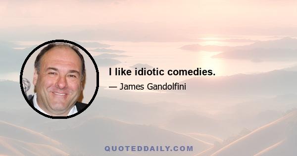 I like idiotic comedies.