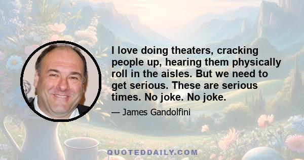 I love doing theaters, cracking people up, hearing them physically roll in the aisles. But we need to get serious. These are serious times. No joke. No joke.