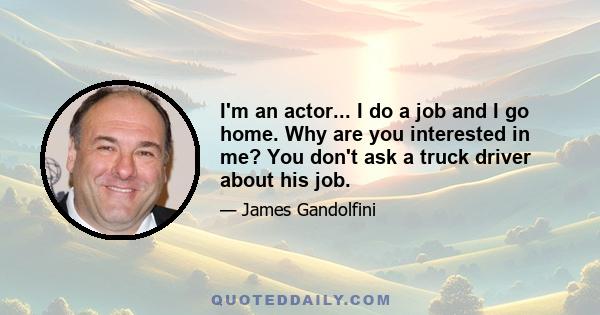 I'm an actor... I do a job and I go home. Why are you interested in me? You don't ask a truck driver about his job.