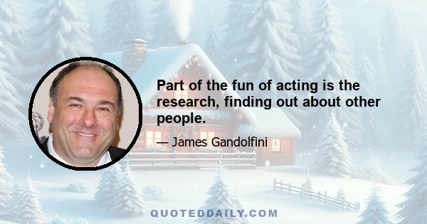 Part of the fun of acting is the research, finding out about other people.