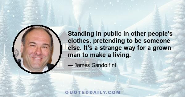 Standing in public in other people's clothes, pretending to be someone else. It's a strange way for a grown man to make a living.