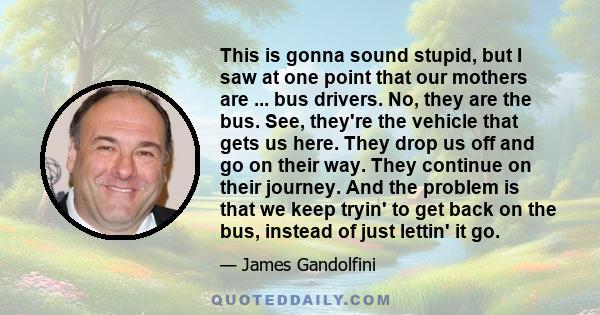 This is gonna sound stupid, but I saw at one point that our mothers are ... bus drivers. No, they are the bus. See, they're the vehicle that gets us here. They drop us off and go on their way. They continue on their