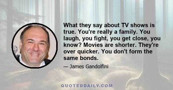 What they say about TV shows is true. You're really a family. You laugh, you fight, you get close, you know? Movies are shorter. They're over quicker. You don't form the same bonds.