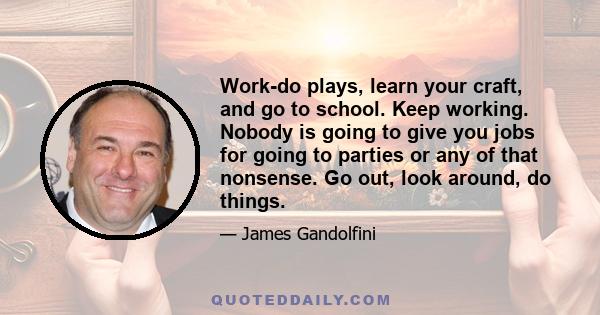 Work-do plays, learn your craft, and go to school. Keep working. Nobody is going to give you jobs for going to parties or any of that nonsense. Go out, look around, do things.