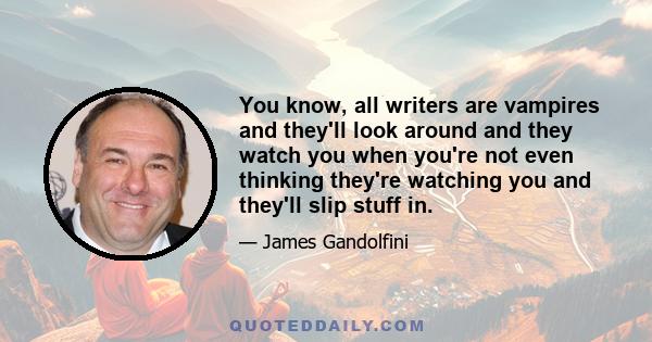 You know, all writers are vampires and they'll look around and they watch you when you're not even thinking they're watching you and they'll slip stuff in.