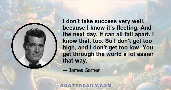 I don't take success very well, because I know it's fleeting. And the next day, it can all fall apart. I know that, too. So I don't get too high, and I don't get too low. You get through the world a lot easier that way.